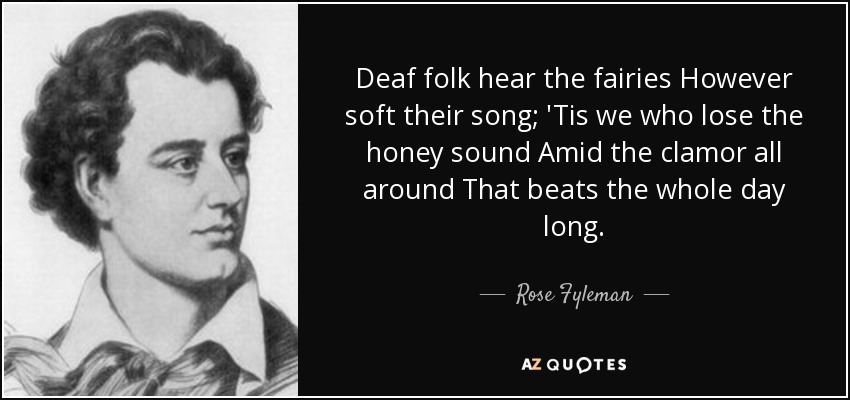 Deaf folk hear the fairies However soft their song; 'Tis we who lose the honey sound Amid the clamor all around That beats the whole day long. - Rose Fyleman