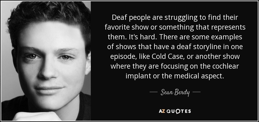 Deaf people are struggling to find their favorite show or something that represents them. It's hard. There are some examples of shows that have a deaf storyline in one episode, like Cold Case, or another show where they are focusing on the cochlear implant or the medical aspect. - Sean Berdy
