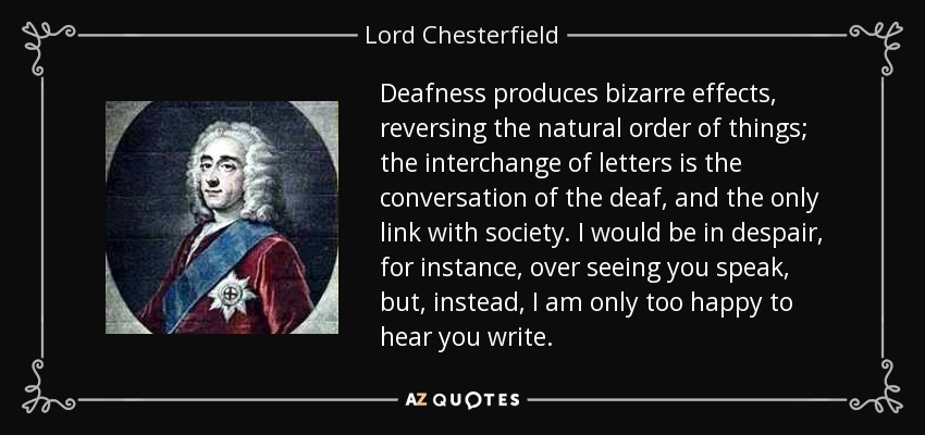 Deafness produces bizarre effects, reversing the natural order of things; the interchange of letters is the conversation of the deaf, and the only link with society. I would be in despair, for instance, over seeing you speak, but, instead, I am only too happy to hear you write. - Lord Chesterfield