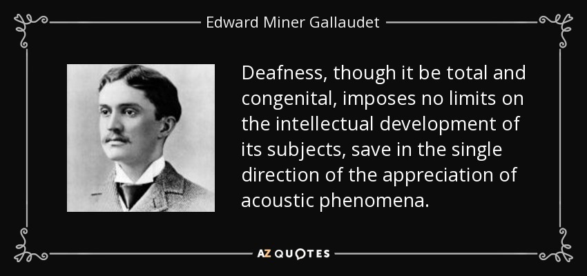 Deafness, though it be total and congenital, imposes no limits on the intellectual development of its subjects, save in the single direction of the appreciation of acoustic phenomena. - Edward Miner Gallaudet