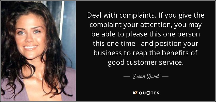 Deal with complaints. If you give the complaint your attention, you may be able to please this one person this one time - and position your business to reap the benefits of good customer service. - Susan Ward