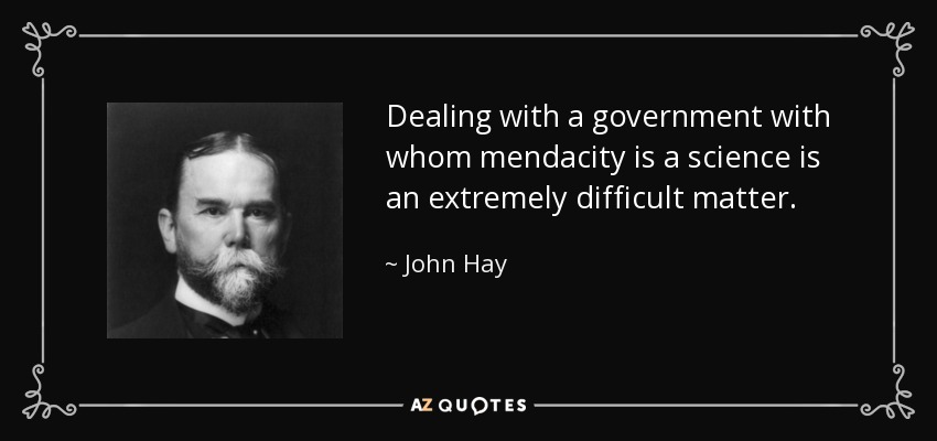 Dealing with a government with whom mendacity is a science is an extremely difficult matter. - John Hay