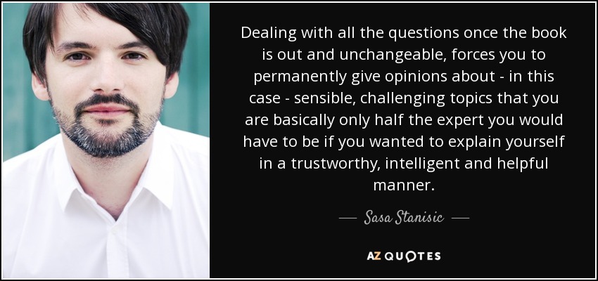 Dealing with all the questions once the book is out and unchangeable, forces you to permanently give opinions about - in this case - sensible, challenging topics that you are basically only half the expert you would have to be if you wanted to explain yourself in a trustworthy, intelligent and helpful manner. - Sasa Stanisic