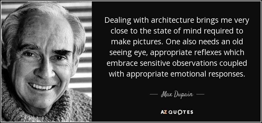 Dealing with architecture brings me very close to the state of mind required to make pictures. One also needs an old seeing eye, appropriate reflexes which embrace sensitive observations coupled with appropriate emotional responses. - Max Dupain