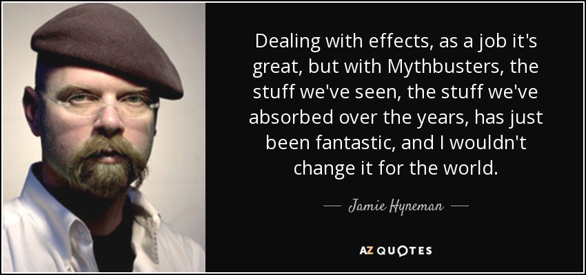Dealing with effects, as a job it's great, but with Mythbusters, the stuff we've seen, the stuff we've absorbed over the years, has just been fantastic, and I wouldn't change it for the world. - Jamie Hyneman