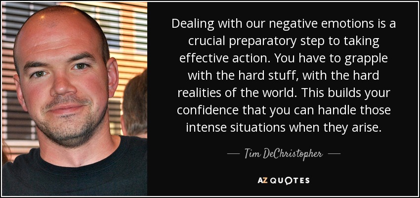 Dealing with our negative emotions is a crucial preparatory step to taking effective action. You have to grapple with the hard stuff, with the hard realities of the world. This builds your confidence that you can handle those intense situations when they arise. - Tim DeChristopher