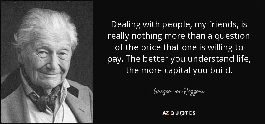 Dealing with people, my friends, is really nothing more than a question of the price that one is willing to pay. The better you understand life, the more capital you build. - Gregor von Rezzori