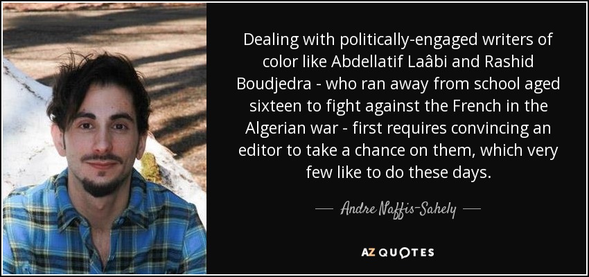 Dealing with politically-engaged writers of color like Abdellatif Laâbi and Rashid Boudjedra - who ran away from school aged sixteen to fight against the French in the Algerian war - first requires convincing an editor to take a chance on them, which very few like to do these days. - Andre Naffis-Sahely
