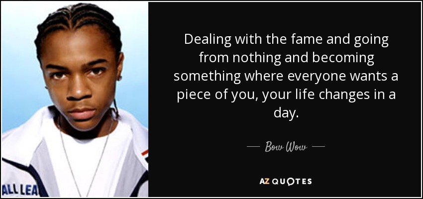Dealing with the fame and going from nothing and becoming something where everyone wants a piece of you, your life changes in a day. - Bow Wow