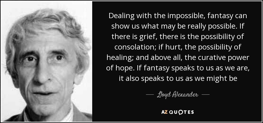 Dealing with the impossible, fantasy can show us what may be really possible. If there is grief, there is the possibility of consolation; if hurt, the possibility of healing; and above all, the curative power of hope. If fantasy speaks to us as we are, it also speaks to us as we might be - Lloyd Alexander