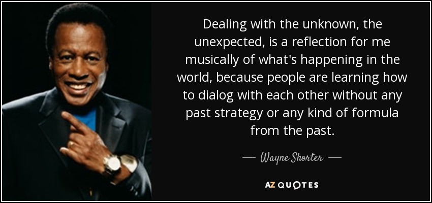 Dealing with the unknown, the unexpected, is a reflection for me musically of what's happening in the world, because people are learning how to dialog with each other without any past strategy or any kind of formula from the past. - Wayne Shorter