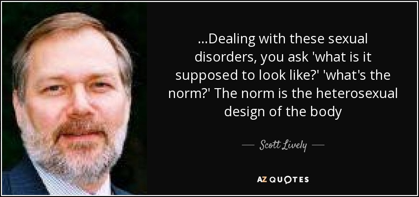 ...Dealing with these sexual disorders, you ask 'what is it supposed to look like?' 'what's the norm?' The norm is the heterosexual design of the body - Scott Lively