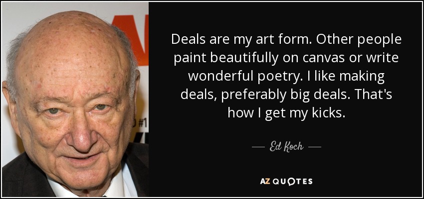 Deals are my art form. Other people paint beautifully on canvas or write wonderful poetry. I like making deals, preferably big deals. That's how I get my kicks. - Ed Koch