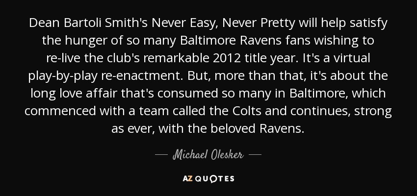 Dean Bartoli Smith's Never Easy, Never Pretty will help satisfy the hunger of so many Baltimore Ravens fans wishing to re-live the club's remarkable 2012 title year. It's a virtual play-by-play re-enactment. But, more than that, it's about the long love affair that's consumed so many in Baltimore, which commenced with a team called the Colts and continues, strong as ever, with the beloved Ravens. - Michael Olesker