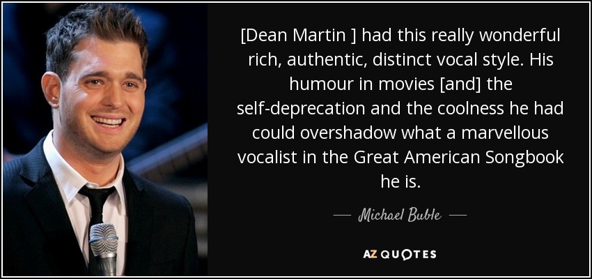 [Dean Martin ] had this really wonderful rich, authentic, distinct vocal style. His humour in movies [and] the self-deprecation and the coolness he had could overshadow what a marvellous vocalist in the Great American Songbook he is. - Michael Buble