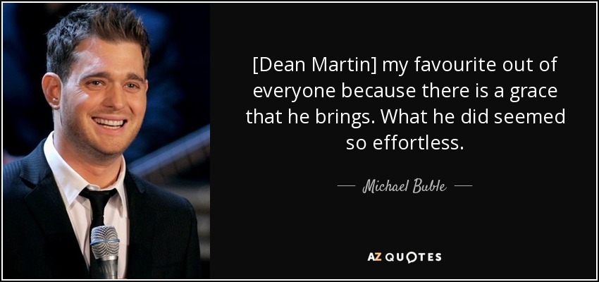 [Dean Martin] my favourite out of everyone because there is a grace that he brings. What he did seemed so effortless. - Michael Buble