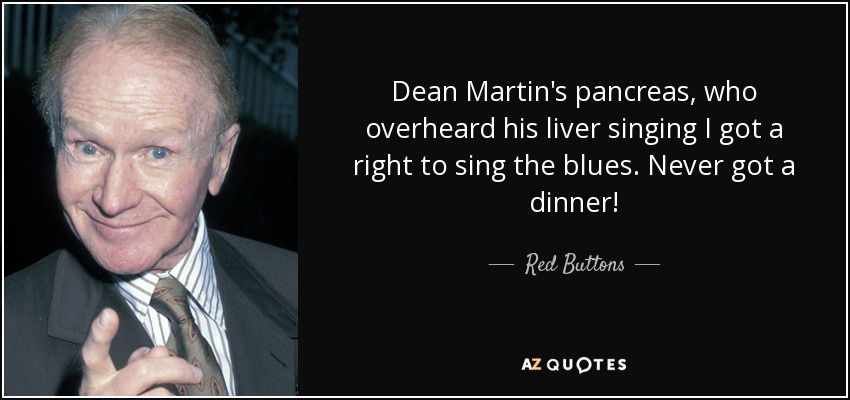 Dean Martin's pancreas, who overheard his liver singing I got a right to sing the blues. Never got a dinner! - Red Buttons