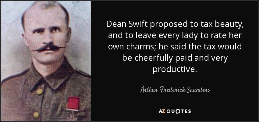 Dean Swift proposed to tax beauty, and to leave every lady to rate her own charms; he said the tax would be cheerfully paid and very productive. - Arthur Frederick Saunders