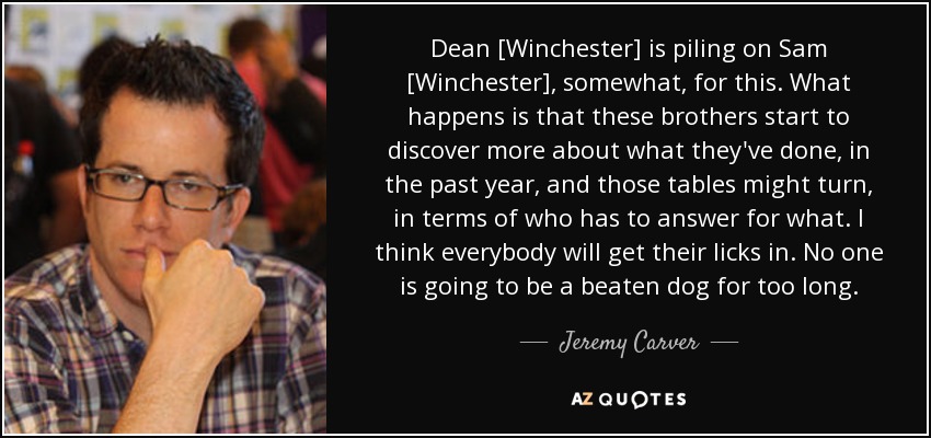 Dean [Winchester] is piling on Sam [Winchester], somewhat, for this. What happens is that these brothers start to discover more about what they've done, in the past year, and those tables might turn, in terms of who has to answer for what. I think everybody will get their licks in. No one is going to be a beaten dog for too long. - Jeremy Carver