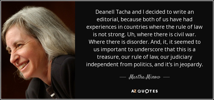 Deanell Tacha and I decided to write an editorial, because both of us have had experiences in countries where the rule of law is not strong. Uh, where there is civil war. Where there is disorder. And, it, it seemed to us important to underscore that this is a treasure, our rule of law, our judiciary independent from politics, and it's in jeopardy. - Martha Minow