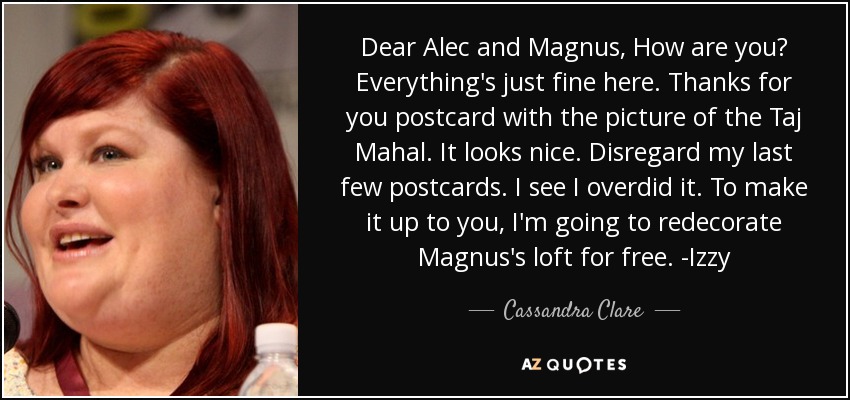 Dear Alec and Magnus, How are you? Everything's just fine here. Thanks for you postcard with the picture of the Taj Mahal. It looks nice. Disregard my last few postcards. I see I overdid it. To make it up to you, I'm going to redecorate Magnus's loft for free. -Izzy - Cassandra Clare