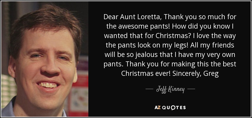 Dear Aunt Loretta, Thank you so much for the awesome pants! How did you know I wanted that for Christmas? I love the way the pants look on my legs! All my friends will be so jealous that I have my very own pants. Thank you for making this the best Christmas ever! Sincerely, Greg - Jeff Kinney