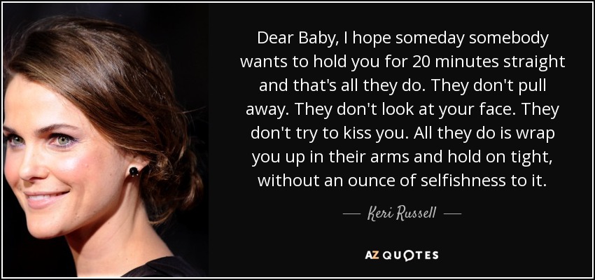 Dear Baby, I hope someday somebody wants to hold you for 20 minutes straight and that's all they do. They don't pull away. They don't look at your face. They don't try to kiss you. All they do is wrap you up in their arms and hold on tight, without an ounce of selfishness to it. - Keri Russell