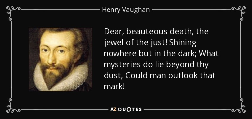 Dear, beauteous death, the jewel of the just! Shining nowhere but in the dark; What mysteries do lie beyond thy dust, Could man outlook that mark! - Henry Vaughan