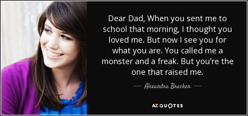 Dear Dad, When you sent me to school that morning, I thought you loved me. But now I see you for what you are. You called me a monster and a freak. But you’re the one that raised me. - Alexandra Bracken
