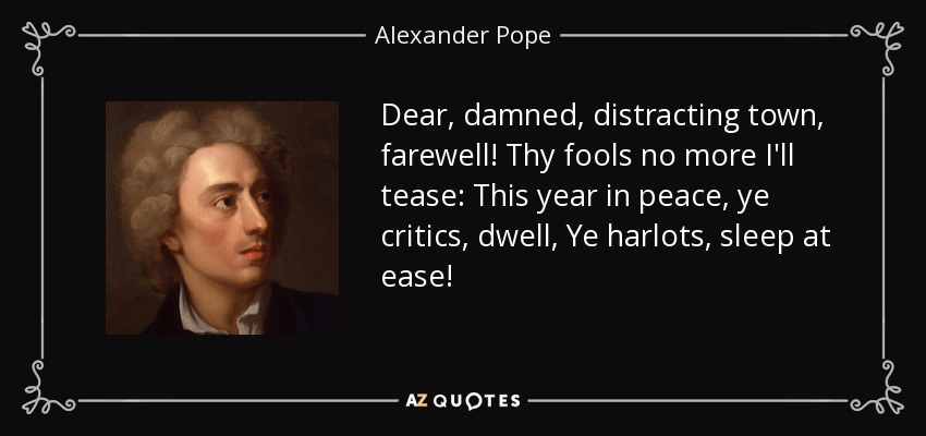 Dear, damned, distracting town, farewell! Thy fools no more I'll tease: This year in peace, ye critics, dwell, Ye harlots, sleep at ease! - Alexander Pope