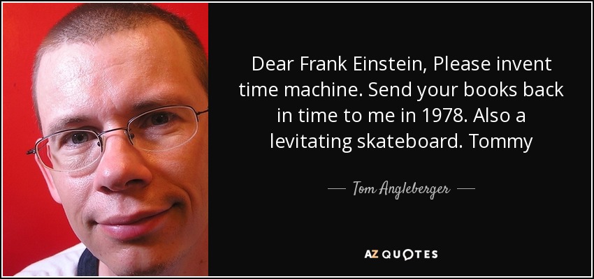 Dear Frank Einstein, Please invent time machine. Send your books back in time to me in 1978. Also a levitating skateboard. Tommy - Tom Angleberger