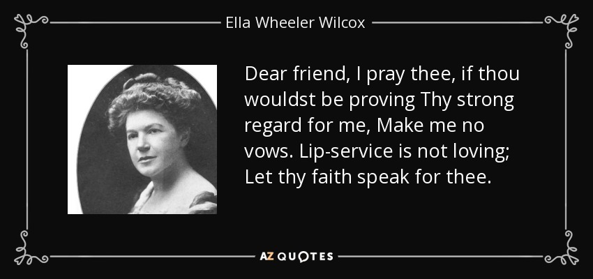 Dear friend, I pray thee, if thou wouldst be proving Thy strong regard for me, Make me no vows. Lip-service is not loving; Let thy faith speak for thee. - Ella Wheeler Wilcox