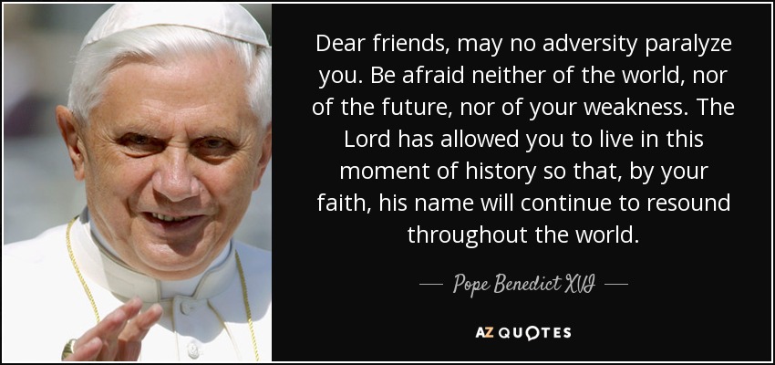 Dear friends, may no adversity paralyze you. Be afraid neither of the world, nor of the future, nor of your weakness. The Lord has allowed you to live in this moment of history so that, by your faith, his name will continue to resound throughout the world. - Pope Benedict XVI