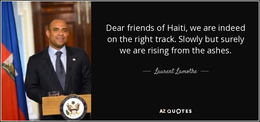 Dear friends of Haiti, we are indeed on the right track. Slowly but surely we are rising from the ashes. - Laurent Lamothe