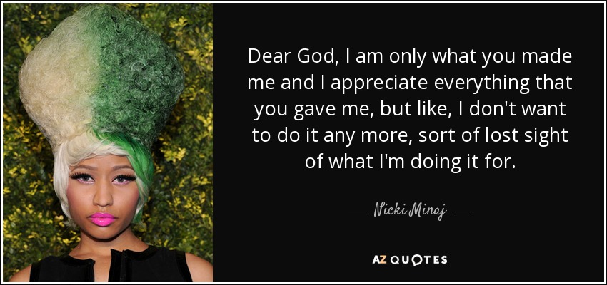 Dear God, I am only what you made me and I appreciate everything that you gave me, but like, I don't want to do it any more, sort of lost sight of what I'm doing it for. - Nicki Minaj