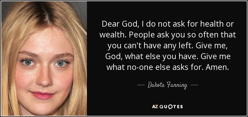 Dear God, I do not ask for health or wealth. People ask you so often that you can't have any left. Give me, God, what else you have. Give me what no-one else asks for. Amen. - Dakota Fanning