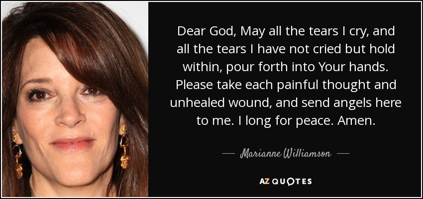 Dear God, May all the tears I cry, and all the tears I have not cried but hold within, pour forth into Your hands. Please take each painful thought and unhealed wound, and send angels here to me. I long for peace. Amen. - Marianne Williamson