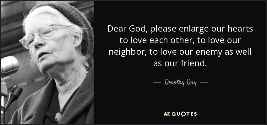 Dear God, please enlarge our hearts to love each other, to love our neighbor, to love our enemy as well as our friend. - Dorothy Day