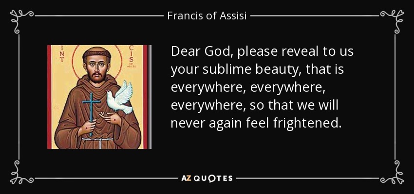 Dear God, please reveal to us your sublime beauty, that is everywhere, everywhere, everywhere, so that we will never again feel frightened. - Francis of Assisi