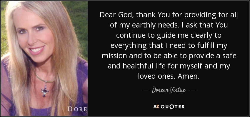 Dear God, thank You for providing for all of my earthly needs. I ask that You continue to guide me clearly to everything that I need to fulfill my mission and to be able to provide a safe and healthful life for myself and my loved ones. Amen. - Doreen Virtue