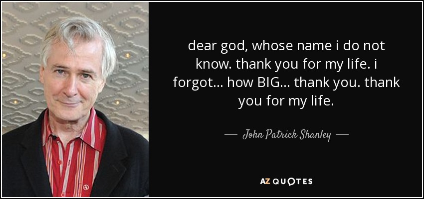 dear god, whose name i do not know. thank you for my life. i forgot... how BIG... thank you. thank you for my life. - John Patrick Shanley