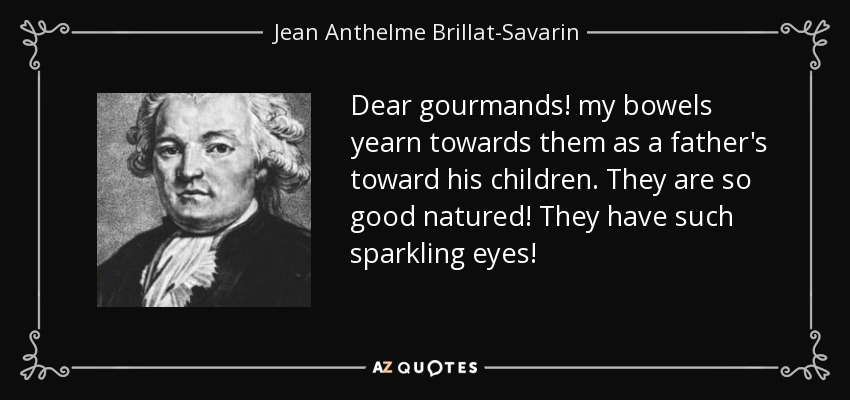 Dear gourmands! my bowels yearn towards them as a father's toward his children. They are so good natured! They have such sparkling eyes! - Jean Anthelme Brillat-Savarin