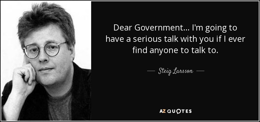 Dear Government... I'm going to have a serious talk with you if I ever find anyone to talk to. - Steig Larsson
