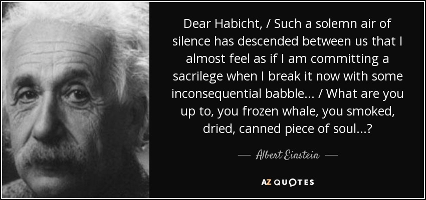 Dear Habicht, / Such a solemn air of silence has descended between us that I almost feel as if I am committing a sacrilege when I break it now with some inconsequential babble... / What are you up to, you frozen whale, you smoked, dried, canned piece of soul...? - Albert Einstein
