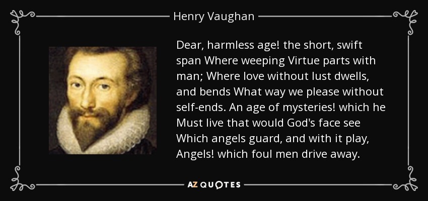 Dear, harmless age! the short, swift span Where weeping Virtue parts with man; Where love without lust dwells, and bends What way we please without self-ends. An age of mysteries! which he Must live that would God's face see Which angels guard, and with it play, Angels! which foul men drive away. - Henry Vaughan