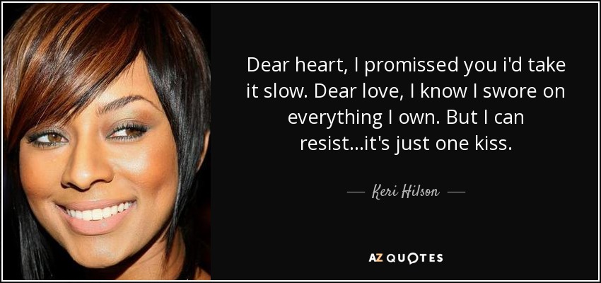 Dear heart, I promissed you i'd take it slow. Dear love, I know I swore on everything I own. But I can resist...it's just one kiss. - Keri Hilson