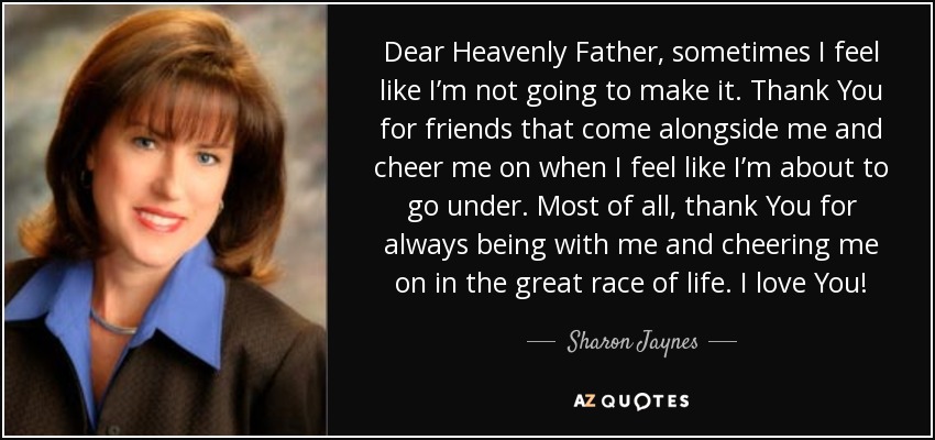 Dear Heavenly Father, sometimes I feel like I’m not going to make it. Thank You for friends that come alongside me and cheer me on when I feel like I’m about to go under. Most of all, thank You for always being with me and cheering me on in the great race of life. I love You! - Sharon Jaynes