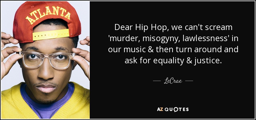 Dear Hip Hop, we can't scream 'murder, misogyny, lawlessness' in our music & then turn around and ask for equality & justice. - LeCrae
