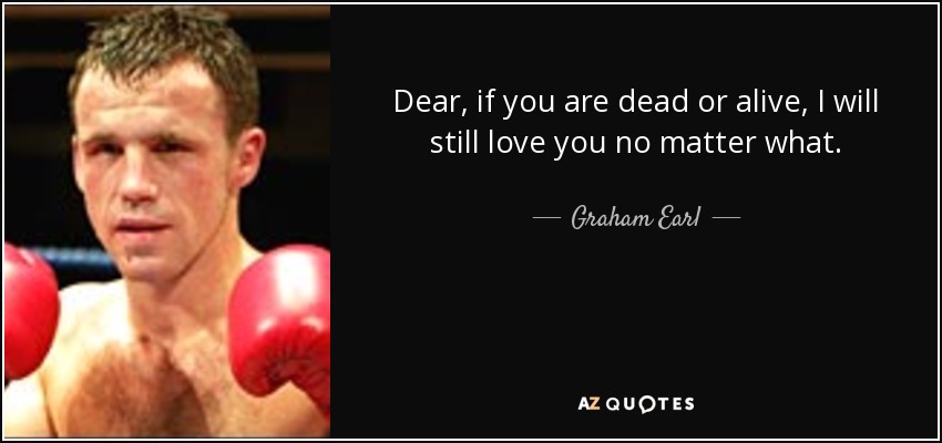 Dear, if you are dead or alive, I will still love you no matter what. - Graham Earl