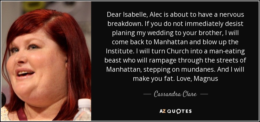 Dear Isabelle, Alec is about to have a nervous breakdown. If you do not immediately desist planing my wedding to your brother, I will come back to Manhattan and blow up the Institute. I will turn Church into a man-eating beast who will rampage through the streets of Manhattan, stepping on mundanes. And I will make you fat. Love, Magnus - Cassandra Clare